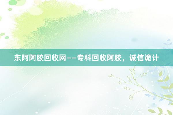 东阿阿胶回收网——专科回收阿胶，诚信诡计