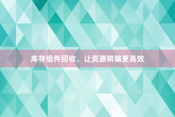 库存组件回收，让资源哄骗更高效