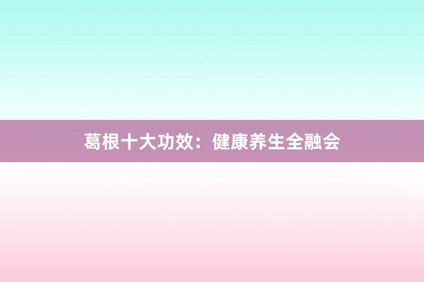 葛根十大功效：健康养生全融会