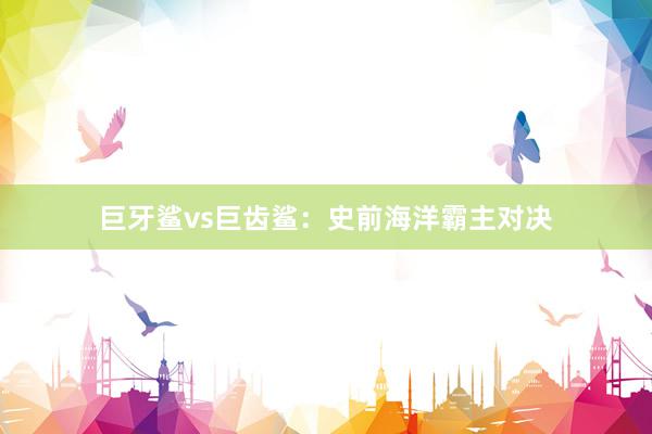 巨牙鲨vs巨齿鲨：史前海洋霸主对决